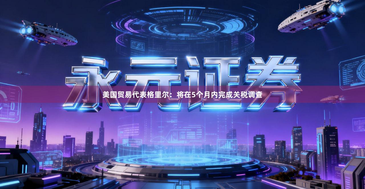 美国贸易代表格里尔：将在5个月内完成关税调查